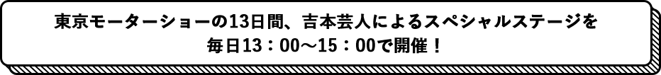 東京モーターショーの13日間、吉本芸人によるスペシャルステージを 毎日13：00〜15：00で開催！ 